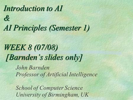 Introduction to AI & AI Principles (Semester 1) WEEK 8 (07/08) [Barnden’s slides only] John Barnden Professor of Artificial Intelligence School of Computer.