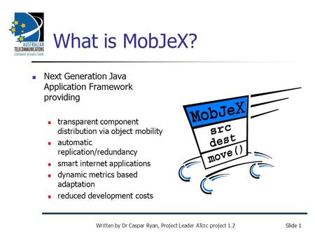 Slide 1 Written by Dr Caspar Ryan, Project Leader ATcrc project 1.2 What is MobJeX? Next Generation Java Application Framework providing transparent component.