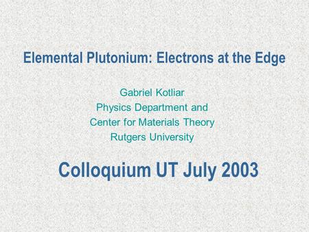 Elemental Plutonium: Electrons at the Edge Gabriel Kotliar Physics Department and Center for Materials Theory Rutgers University Colloquium UT July 2003.