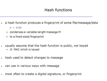 Hash functions a hash function produces a fingerprint of some file/message/data h = H(M)  condenses a variable-length message M  to a fixed-sized fingerprint.