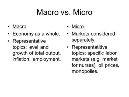Macro vs. Micro Macro Economy as a whole. Representative topics: level and growth of total output, inflation, employment. Micro Markets considered separately.