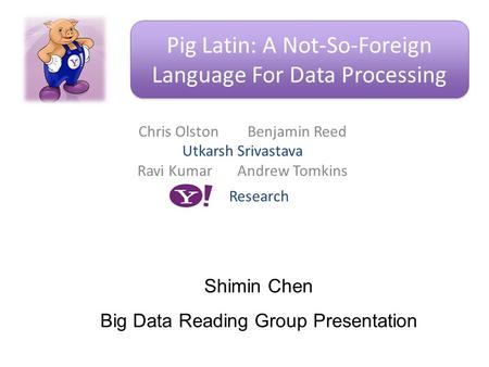 Chris Olston Benjamin Reed Utkarsh Srivastava Ravi Kumar Andrew Tomkins Pig Latin: A Not-So-Foreign Language For Data Processing Research Shimin Chen Big.