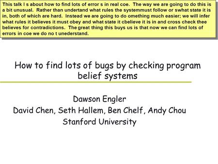 How to find lots of bugs by checking program belief systems Dawson Engler David Chen, Seth Hallem, Ben Chelf, Andy Chou Stanford University This talk I.