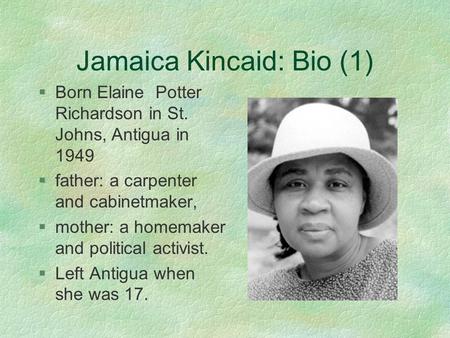 Jamaica Kincaid: Bio (1) §Born Elaine Potter Richardson in St. Johns, Antigua in 1949 §father: a carpenter and cabinetmaker, §mother: a homemaker and political.