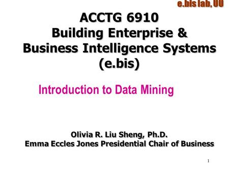 1 ACCTG 6910 Building Enterprise & Business Intelligence Systems (e.bis) Introduction to Data Mining Olivia R. Liu Sheng, Ph.D. Emma Eccles Jones Presidential.