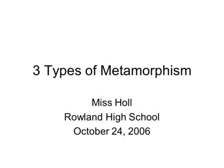 3 Types of Metamorphism Miss Holl Rowland High School October 24, 2006.