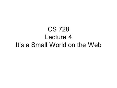 CS 728 Lecture 4 It’s a Small World on the Web. Small World Networks It is a ‘small world’ after all –Billions of people on Earth, yet every pair separated.