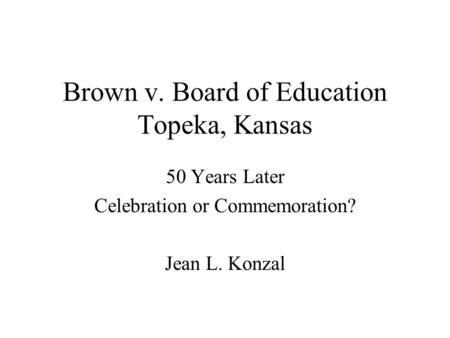 Brown v. Board of Education Topeka, Kansas 50 Years Later Celebration or Commemoration? Jean L. Konzal.
