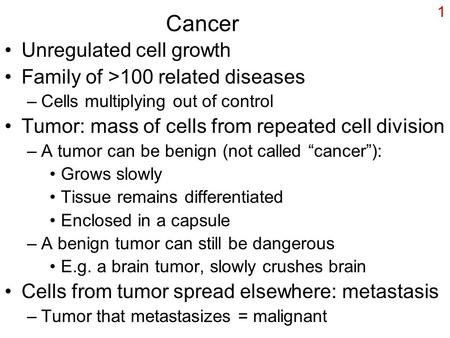 1 Cancer Unregulated cell growth Family of >100 related diseases –Cells multiplying out of control Tumor: mass of cells from repeated cell division –A.