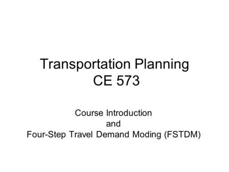 Transportation Planning CE 573 Course Introduction and Four-Step Travel Demand Moding (FSTDM)