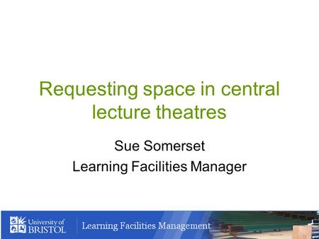 Requesting space in central lecture theatres Sue Somerset Learning Facilities Manager.