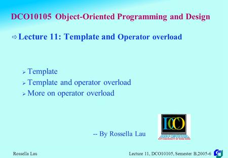 Rossella Lau Lecture 11, DCO10105, Semester B,2005-6 DCO10105 Object-Oriented Programming and Design  Lecture 11: Template and Operator overload  Template.
