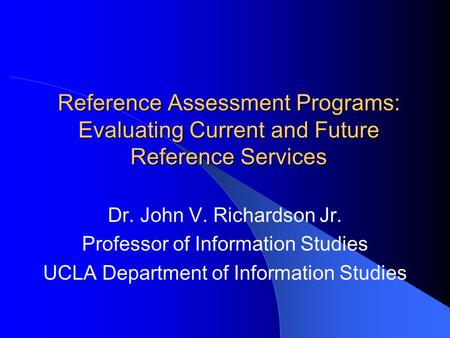 Reference Assessment Programs: Evaluating Current and Future Reference Services Dr. John V. Richardson Jr. Professor of Information Studies UCLA Department.