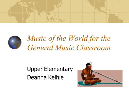Music of the World for the General Music Classroom Upper Elementary Deanna Keihle.