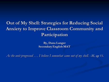 Out of My Shell: Strategies for Reducing Social Anxiety to Improve Classroom Community and Participation By, Dana Langer Secondary English MAT As the unit.