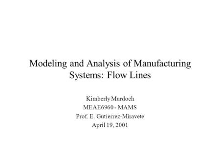 Modeling and Analysis of Manufacturing Systems: Flow Lines Kimberly Murdoch MEAE6960 - MAMS Prof. E. Gutierrez-Miravete April 19, 2001.