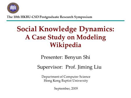 Social Knowledge Dynamics: A Case Study on Modeling Wikipedia Presenter: Benyun Shi The 10th HKBU-CSD Postgraduate Research Symposium Supervisor:Prof.