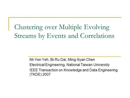 Clustering over Multiple Evolving Streams by Events and Correlations Mi-Yen Yeh, Bi-Ru Dai, Ming-Syan Chen Electrical Engineering, National Taiwan University.
