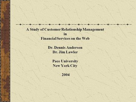 A Study of Customer Relationship Management in Financial Services on the Web Dr. Dennis Anderson Dr. Jim Lawler Pace University New York City 2004.