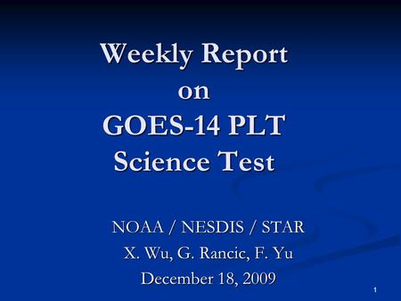 1 Weekly Report on GOES-14 PLT Science Test NOAA / NESDIS / STAR X. Wu, G. Rancic, F. Yu December 18, 2009.