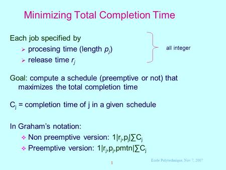 Ecole Polytechnique, Nov 7, 2007 1 Minimizing Total Completion Time Each job specified by  procesing time (length p j )  release time r j Goal: compute.