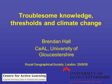 Troublesome knowledge, thresholds and climate change Brendan Hall CeAL, University of Gloucestershire Royal Geographical Society, London. 29/8/08.