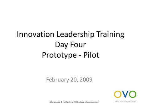 Innovation Leadership Training Day Four Prototype - Pilot February 20, 2009 All materials © NetCentrics 2008 unless otherwise noted.