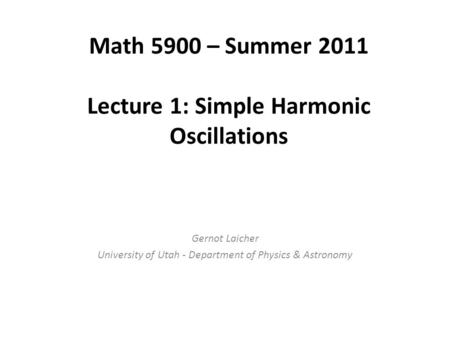 Math 5900 – Summer 2011 Lecture 1: Simple Harmonic Oscillations Gernot Laicher University of Utah - Department of Physics & Astronomy.