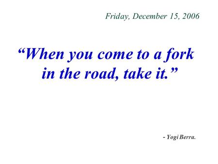 Friday, December 15, 2006 “When you come to a fork in the road, take it.” - Yogi Berra.