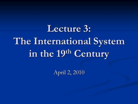 Lecture 3: The International System in the 19 th Century April 2, 2010.