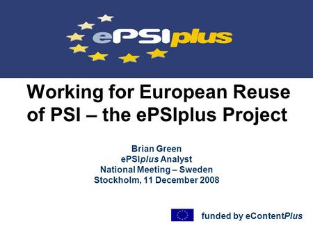 Working for European Reuse of PSI – the ePSIplus Project Brian Green ePSIplus Analyst National Meeting – Sweden Stockholm, 11 December 2008 funded by eContentPlus.