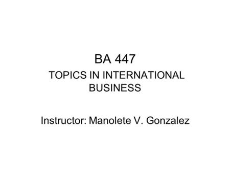 BA 447 TOPICS IN INTERNATIONAL BUSINESS Instructor: Manolete V. Gonzalez.