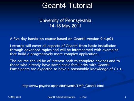 14 May 2011 Geant4 Tutorial Introduction J. Perl 1 Geant4 Tutorial University of Pennsylvania 14-18 May 2011 A five day hands-on course based on Geant4.
