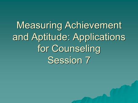 Measuring Achievement and Aptitude: Applications for Counseling Session 7.