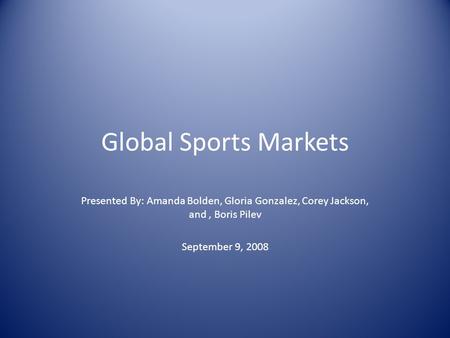 Global Sports Markets Presented By: Amanda Bolden, Gloria Gonzalez, Corey Jackson, and, Boris Pilev September 9, 2008.