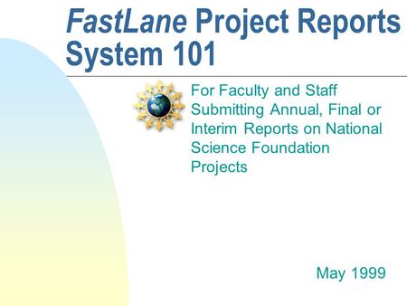 FastLane Project Reports System 101 For Faculty and Staff Submitting Annual, Final or Interim Reports on National Science Foundation Projects May 1999.