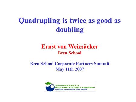 Quadrupling is twice as good as doubling Ernst von Weizsäcker Bren School Bren School Corporate Partners Summit May 11th 2007.