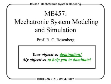 ME457 Mechatronic System Modeling MICHIGAN STATE UNIVERSITY ME457: Mechatronic System Modeling and Simulation Prof. R. C. Rosenberg Your objective: domination!