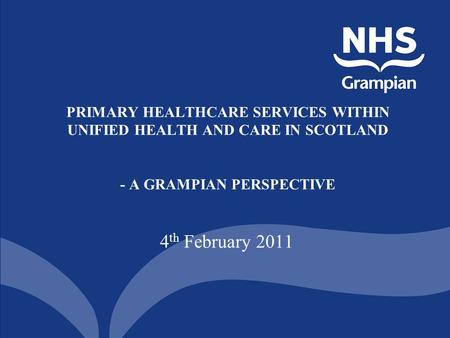 PRIMARY HEALTHCARE SERVICES WITHIN UNIFIED HEALTH AND CARE IN SCOTLAND - A GRAMPIAN PERSPECTIVE 4 th February 2011.
