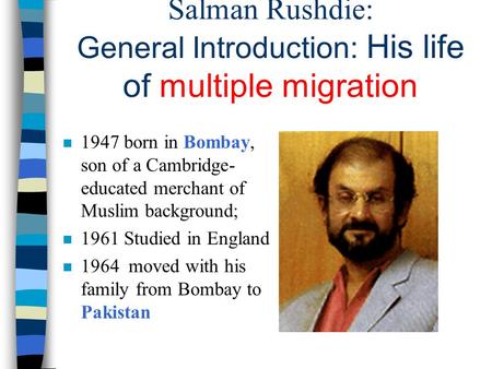Salman Rushdie: General Introduction: His life of multiple migration n 1947 born in Bombay, son of a Cambridge- educated merchant of Muslim background;