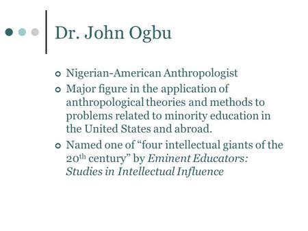 Dr. John Ogbu Nigerian-American Anthropologist Major figure in the application of anthropological theories and methods to problems related to minority.