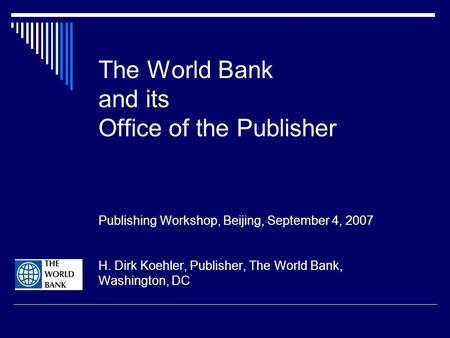 The World Bank and its Office of the Publisher Publishing Workshop, Beijing, September 4, 2007 H. Dirk Koehler, Publisher, The World Bank, Washington,