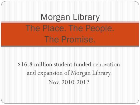 $16.8 million student funded renovation and expansion of Morgan Library Nov. 2010-2012 Morgan Library The Place. The People. The Promise.