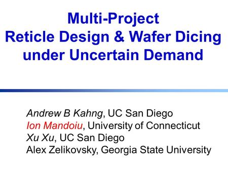 Multi-Project Reticle Design & Wafer Dicing under Uncertain Demand Andrew B Kahng, UC San Diego Ion Mandoiu, University of Connecticut Xu Xu, UC San Diego.
