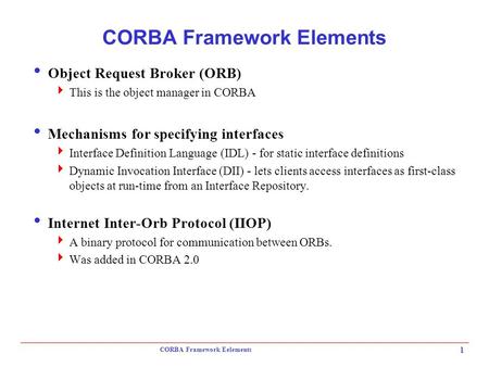 CORBA Framework Eelements 1 CORBA Framework Elements  Object Request Broker (ORB)  This is the object manager in CORBA  Mechanisms for specifying interfaces.