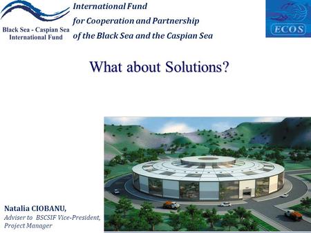 What about Solutions? International Fund for Cooperation and Partnership of the Black Sea and the Caspian Sea Natalia CIOBANU, Adviser to BSCSIF Vice-President,