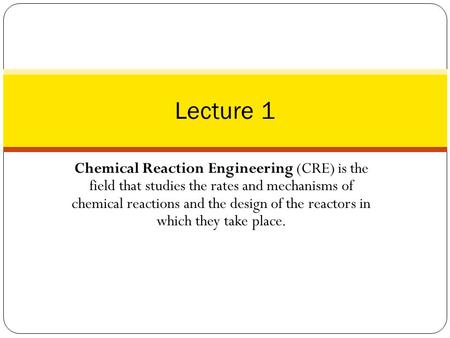 Lecture 1 Chemical Reaction Engineering (CRE) is the field that studies the rates and mechanisms of chemical reactions and the design of the reactors.