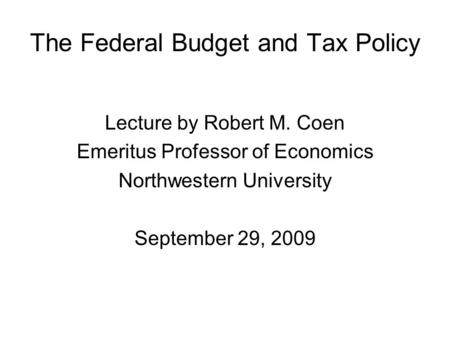 The Federal Budget and Tax Policy Lecture by Robert M. Coen Emeritus Professor of Economics Northwestern University September 29, 2009.