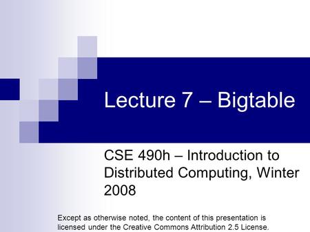 Lecture 7 – Bigtable CSE 490h – Introduction to Distributed Computing, Winter 2008 Except as otherwise noted, the content of this presentation is licensed.