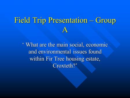 Field Trip Presentation – Group A ‘ What are the main social, economic and environmental issues found within Fir Tree housing estate, Croxteth?’